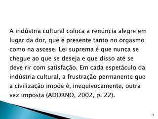 A indústria cultural coloca a renúncia alegre em lugar da dor, que é presente tanto no orgasmo como na ascese. Lei suprema é que nunca se chegue ao que se deseja e que disso até se deve rir com satisfação. Em cada espetáculo da indústria cultural, a frustração permanente que a civilização impõe é, inequivocamente, outra vez imposta (ADORNO, 2002, p. 22). 
