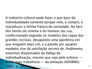 A indústria cultural pode fazer o que quer da individualidade somente porque nela, e sempre, e reproduziu a íntima fratura da sociedade. Na face dos heróis do cinema e do homem-da-rua, confeccionada segundo os modelos das capas das grandes revistas, desaparece uma aparência em que ninguém mais crê, e a paixão por aqueles modelos vive da satisfação secreta de, finalmente, estarmos dispensados da fadiga da individualização, mesmo que seja pelo esforço — ainda mais trabalhoso — da imitação (ADORNO, 2002, p. 34). 