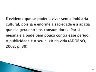 É evidente que se poderia viver sem a indústria cultural, pois já é enorme a saciedade e a apatia que ela gera entre os consumidores. Por si mesma ela pode bem pouco contra esse perigo. A publicidade é o seu elixir da vida (ADORNO, 2002, p. 39). 