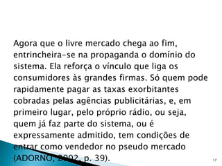 Agora que o livre mercado chega ao fim, entrincheira-se na propaganda o domínio do sistema. Ela reforça o vínculo que liga os consumidores às grandes firmas. Só quem pode rapidamente pagar as taxas exorbitantes cobradas pelas agências publicitárias, e, em primeiro lugar, pelo próprio rádio, ou seja, quem já faz parte do sistema, ou é expressamente admitido, tem condições de entrar como vendedor no pseudo mercado (ADORNO, 2002, p. 39). 