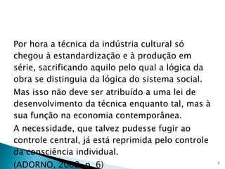 Por hora a técnica da indústria cultural só chegou à estandardização e à produção em série, sacrificando aquilo pelo qual a lógica da obra se distinguia da lógica do sistema social.  Mas isso não deve ser atribuído a uma lei de desenvolvimento da técnica enquanto tal, mas à sua função na economia contemporânea.  A necessidade, que talvez pudesse fugir ao controle central, já está reprimida pelo controle da consciência individual. (ADORNO, 2002, p. 6) 