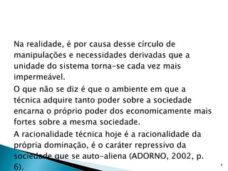 Na realidade, é por causa desse círculo de manipulações e necessidades derivadas que a unidade do sistema torna-se cada vez mais impermeável.  O que não se diz é que o ambiente em que a técnica adquire tanto poder sobre a sociedade encarna o próprio poder dos economicamente mais fortes sobre a mesma sociedade.  A racionalidade técnica hoje é a racionalidade da própria dominação, é o caráter repressivo da sociedade que se auto-aliena (ADORNO, 2002, p. 6). 