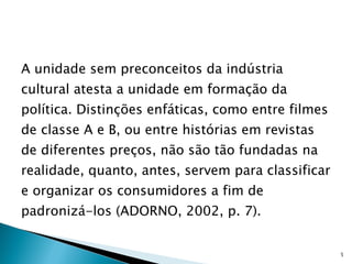 A unidade sem preconceitos da indústria cultural atesta a unidade em formação da política. Distinções enfáticas, como entre filmes de classe A e B, ou entre histórias em revistas de diferentes preços, não são tão fundadas na realidade, quanto, antes, servem para classificar e organizar os consumidores a fim de padronizá-los (ADORNO, 2002, p. 7). 