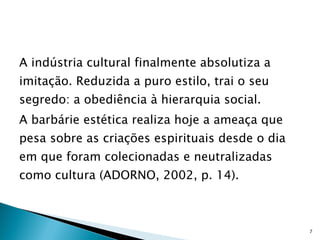 A indústria cultural finalmente absolutiza a imitação. Reduzida a puro estilo, trai o seu segredo: a obediência à hierarquia social.  A barbárie estética realiza hoje a ameaça que pesa sobre as criações espirituais desde o dia em que foram colecionadas e neutralizadas como cultura (ADORNO, 2002, p. 14).    