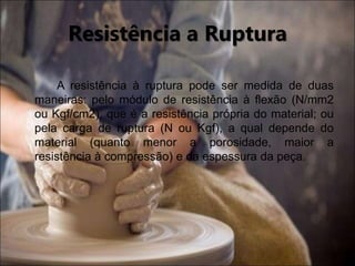 A resistência à ruptura pode ser medida de duas
maneiras: pelo módulo de resistência à flexão (N/mm2
ou Kgf/cm2), que é a resistência própria do material; ou
pela carga de ruptura (N ou Kgf), a qual depende do
material (quanto menor a porosidade, maior a
resistência à compressão) e da espessura da peça.
Resistência a Ruptura
 