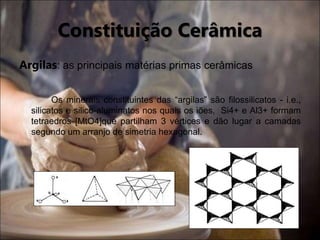 Constituição Cerâmica
Argilas: as principais matérias primas cerâmicas
Os minerais constituintes das “argilas” são filossilicatos - i.e.,
silicatos e silico-aluminatos nos quais os iões, Si4+ e Al3+ formam
tetraedros [MtO4]que partilham 3 vértices e dão lugar a camadas
segundo um arranjo de simetria hexagonal.
 