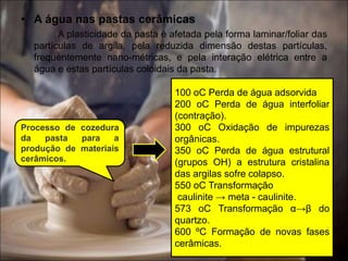 • A água nas pastas cerâmicas
A plasticidade da pasta é afetada pela forma laminar/foliar das
partículas de argila, pela reduzida dimensão destas partículas,
frequentemente nano-métricas, e pela interação elétrica entre a
água e estas partículas coloidais da pasta.
Processo de cozedura
da pasta para a
produção de materiais
cerâmicos.
100 oC Perda de água adsorvida
200 oC Perda de água interfoliar
(contração).
300 oC Oxidação de impurezas
orgânicas.
350 oC Perda de água estrutural
(grupos OH) a estrutura cristalina
das argilas sofre colapso.
550 oC Transformação
caulinite → meta - caulinite.
573 oC Transformação α→β do
quartzo.
600 ºC Formação de novas fases
cerâmicas.
 