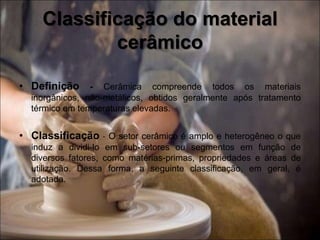 • Definição - Cerâmica compreende todos os materiais
inorgânicos, não-metálicos, obtidos geralmente após tratamento
térmico em temperaturas elevadas.
• Classificação - O setor cerâmico é amplo e heterogêneo o que
induz a dividi-lo em sub-setores ou segmentos em função de
diversos fatores, como matérias-primas, propriedades e áreas de
utilização. Dessa forma, a seguinte classificação, em geral, é
adotada.
Classificação do material
cerâmico
 