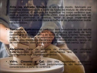 • Frita (ou vidrado fritado): é um vidro moído, fabricado por
indústrias especializadas a partir da fusão da mistura de diferentes
matérias-primas. É aplicado na superfície do corpo cerâmico que,
após a queima, adquire aspecto vítreo. Este acabamento tem por
finalidade aprimorar a estética, tornar a peça impermeável,
aumentar a resistência mecânica e melhorar ou proporcionar outras
características.
• Terracota: É um material cerâmico sem revestimento que resulta
da cozedura a cerca de 900ºC de argila rica em óxido de ferro
(semelhante à matéria prima de tijolos e telhas). O termo “terracota”
sugere a cor laranja acastanhado deste material cerâmico, que
possui baixa resistência mecânica e porosidade elevada, carecendo
de revestimento vítreo para se tornar impermeável (verniz, laca).
• Abrasivos: Parte da indústria de abrasivos, por utilizarem
matérias-primas e processos semelhantes aos da cerâmica,
constituem-se num segmento cerâmico.
• Vidro, Cimento e Cal: São três importantes segmentos
cerâmicos e que, por suas particularidades, são muitas vezes
considerados à parte da cerâmica.
 