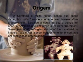 Origem
A Cerâmica é muito antiga, sendo que peças
de argila cozida foram encontradas em diversos sítios
arqueológicos. Existindo a cerca de dez a quinze mil
anos, a cerâmica que em grego quer dizer “Kéramos”,
“terra queimada” ou “argila queimada” é um material de
imensa resistência, sendo frequentemente encontrada
em escavações arqueológicas.
 