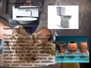 • Cerâmica Branca:
Importância da cerâmica:
Peças de cerâmica têm papel
importante muito além da cozinha e das
louças sanitárias.
Isoladores elétricos de alta tensão,
velas de ignição, células a combustível,
escudos à prova de bala, turbinas a
gás, varetas de reatores nucleares e
rolamentos de alta temperatura são
alguns exemplos de outras utilidades
onde esses materiais alcançam alto
 