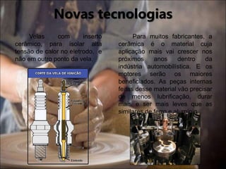 Velas com inserto
cerâmico, para isolar alta
tensão de calor no eletrodo, e
não em outro ponto da vela.
Para muitos fabricantes, a
cerâmica é o material cuja
aplicação mais vai crescer nos
próximos anos dentro da
indústria automobilística. E os
motores serão os maiores
beneficiados. As peças internas
feitas desse material vão precisar
de menos lubrificação, durar
mais e ser mais leves que as
similares de ferro e alumínio.
Novas tecnologias
 