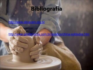 Bibliografia
http://www.abceram.org.br
http://www.girafamania.com.br/asiatico/china-soldados.htm
 