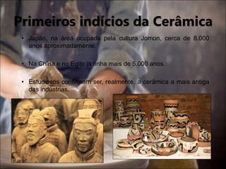 • Japão, na área ocupada pela cultura Jomon, cerca de 8.000
anos aproximadamente.
• Na China e no Egito já tinha mais de 5.000 anos.
• Estudiosos confirmam ser, realmente, a cerâmica a mais antiga
das indústrias.
Primeiros indícios da Cerâmica
 
