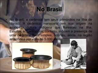 • No Brasil, a cerâmica tem seus primórdios na Ilha de
Marajó. A cerâmica marajoara tem sua origem na
avançada cultura indígena que floresceu na Ilha.
Estudos arqueológicos, contudo, indicam a presença de
uma cerâmica mais simples, ocorreu, ainda, na região
amazônica por volta de 5.000 anos atrás.
No Brasil
 