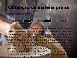 Obtenção da matéria prima
Principais matérias primas:
Feldspato Sílica Argila
Além destes três principais componentes, as cerâmicas
podem apresentar aditivos para o incremento de seu
processamento ou de suas propriedades finais Após
submetida a uma secagem lenta à sombra para retirar a
maior parte da água, a peça moldada é submetida a altas
temperaturas que lhe atribuem rigidez e resistência mediante
a fusão de certos componentes da massa, fixando os
esmaltes das superfícies. A cerâmica pode ser uma atividade
artística, em que são produzidos artefatos com valor estético,
ou uma atividade industrial, através da qual são produzidos
artefatos com valor utilitário.
 