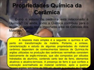 Como o estudo de cerâmica está relacionado à
Química? Ou ainda, como a Química contribuiu para o
desenvolvimento desta importante área de Ciências dos
Materiais?
Propriedades Química da
Cerâmica
A resposta mais simples é a seguinte: o químico é um
perito em transformação da matéria. Portanto, a síntese,
caracterização e estudo de algumas propriedades do material
cerâmico dependem de conhecimentos básicos de Química.As
argilas utilizadas na produção das cerâmicas vermelhas consistem
basicamente de argilo-minerais, que são compostos por silicatos
hidratados de alumínio, contendo certo teor de ferro, elementos
alcalinos e alcalino-terrosos. A presença de ferro é que confere a
coloração avermelhada ao material cerâmico, após a queima
dessas argilas, em torno de 900 oC, devido à oxidação do Fe(II) a
 