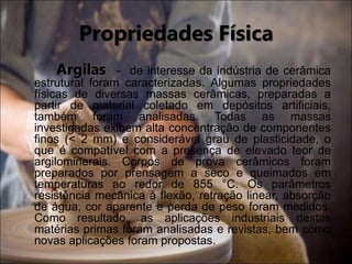 Propriedades Física
Argilas - de interesse da indústria de cerâmica
estrutural foram caracterizadas. Algumas propriedades
físicas de diversas massas cerâmicas, preparadas a
partir de material coletado em depósitos artificiais,
também foram analisadas. Todas as massas
investigadas exibem alta concentração de componentes
finos (< 2 mm) e considerável grau de plasticidade, o
que é compatível com a presença de elevado teor de
argilominerais. Corpos de prova cerâmicos foram
preparados por prensagem a seco e queimados em
temperaturas ao redor de 855 °C. Os parâmetros
resistência mecânica à flexão, retração linear, absorção
de água, cor aparente e perda de peso foram medidos.
Como resultado, as aplicações industriais destas
matérias primas foram analisadas e revistas, bem como
novas aplicações foram propostas.
 