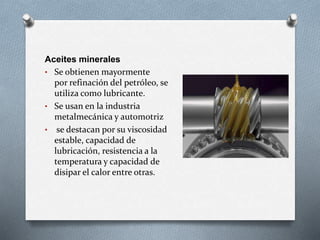 Aceites minerales
• Se obtienen mayormente
por refinación del petróleo, se
utiliza como lubricante.
• Se usan en la industria
metalmecánica y automotriz
• se destacan por su viscosidad
estable, capacidad de
lubricación, resistencia a la
temperatura y capacidad de
disipar el calor entre otras.
 