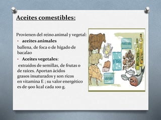 • aceites animales
ballena, de foca o de hígado de
bacalao
• Aceites vegetales:
extraídos de semillas, de frutas o
de raíces. Aportan ácidos
grasos insaturados y son ricos
en vitamina E ; su valor energético
es de 900 kcal cada 100 g.
Aceites comestibles:
Provienen del reino animal y vegetal:
 