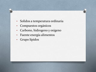 • Solidos a temperatura ordinaria
• Compuestos orgánicos
• Carbono, hidrogeno y oxigeno
• Fuente energía alimentos
• Grupo lípidos
 