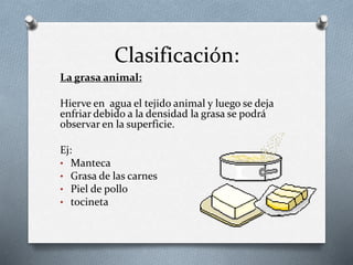 Clasificación:
La grasa animal:
Hierve en agua el tejido animal y luego se deja
enfriar debido a la densidad la grasa se podrá
observar en la superficie.
Ej:
• Manteca
• Grasa de las carnes
• Piel de pollo
• tocineta
 