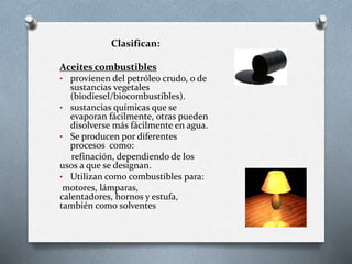 Clasifican:
Aceites combustibles
• provienen del petróleo crudo, o de
sustancias vegetales
(biodiesel/biocombustibles).
• sustancias químicas que se
evaporan fácilmente, otras pueden
disolverse más fácilmente en agua.
• Se producen por diferentes
procesos como:
refinación, dependiendo de los
usos a que se designan.
• Utilizan como combustibles para:
motores, lámparas,
calentadores, hornos y estufa,
también como solventes
 