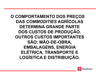 O COMPORTAMENTO DOS PREÇOS
  DAS COMMODITIES AGRÍCOLAS
   DETERMINA GRANDE PARTE
   DOS CUSTOS DE PRODUÇÃO.
  OUTROS CUSTOS IMPORTANTES
      SÃO: MÃO-DE-OBRA,
     EMBALAGENS, ENERGIA
    ELÉTRICA, TRANSPORTE E
   LOGÍSTICA E DISTRIBUIÇÃO.

            13
 