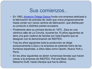 Sus comienzos..
 En 1963, Amancio Ortega Gaona funda una empresa dedicada a
la fabricación de prendas de vestir que crece progresivamente
hasta contar con varios centros de fabricación, que distribuyen
su producto a distintos países europeos.
 Finalmente abre su primera tienda en 1975 , Zara en una
céntrica calle de La Coruña, durante los 10 años siguientes se
abre una gran cadena de tiendas por toda España que se
designan con la denominación de INDITEX.
 Tras los años siguientes toda la producción se dirige
exclusivamente a Zara y la empresa se extiende fuera de las
fronteras españolas, a sitios tales como Oporto, Nueva York y
París.
 En los años siguientes se abren numerosas tiendas que hacen
crecer a la empresa de INDITEX, Pull and Bear, Oysho,
Massimo Dutti, hasta Uterqüe que fue la última.
 