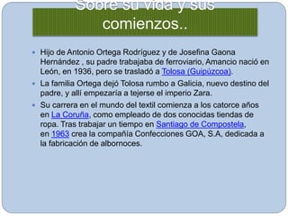 Sobre su vida y sus
comienzos..
 Hijo de Antonio Ortega Rodríguez y de Josefina Gaona
Hernández , su padre trabajaba de ferroviario, Amancio nació en
León, en 1936, pero se trasladó a Tolosa (Guipúzcoa).
 La familia Ortega dejó Tolosa rumbo a Galicia, nuevo destino del
padre, y allí empezaría a tejerse el imperio Zara.
 Su carrera en el mundo del textil comienza a los catorce años
en La Coruña, como empleado de dos conocidas tiendas de
ropa. Tras trabajar un tiempo en Santiago de Compostela,
en 1963 crea la compañía Confecciones GOA, S.A, dedicada a
la fabricación de albornoces.
 