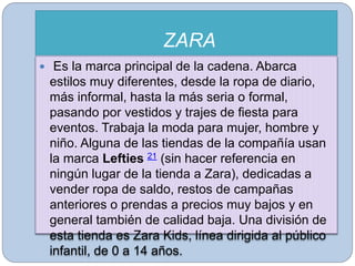 ZARA
 Es la marca principal de la cadena. Abarca
estilos muy diferentes, desde la ropa de diario,
más informal, hasta la más seria o formal,
pasando por vestidos y trajes de fiesta para
eventos. Trabaja la moda para mujer, hombre y
niño. Alguna de las tiendas de la compañía usan
la marca Lefties 21 (sin hacer referencia en
ningún lugar de la tienda a Zara), dedicadas a
vender ropa de saldo, restos de campañas
anteriores o prendas a precios muy bajos y en
general también de calidad baja. Una división de
esta tienda es Zara Kids, línea dirigida al público
infantil, de 0 a 14 años.
 