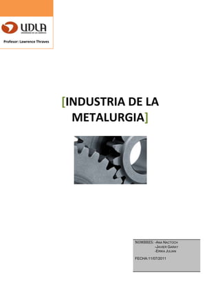           Profesor: Lawrence Thraves <br />[Industria de la Metalurgia]<br />Nombres: -Ana nactoch                  -Javier garay                      -Erika julianFecha:11/07/2011<br />2.-<br />Necesidad y demanda<br />El objetivo de este análisis consiste en determinar los problemas que tiene la empresa  en cuanto a este punto. En este estudio se detectaron los siguientes problemas:<br />*Se necesita con suma urgencia un nuevo gerente capaz de llevar las riendas de  la empresa con mucha responsabilidad, el cual tenga una buena comunicación con los trabajadores, para así tomar las decisiones mas acertadas ,con respecto a los problemas de la empresa.<br />*Supervisores o jefes de sección capacitados para este tipo de trabajo.<br />*Compromiso constante de todo el personal en cuestión.<br />*Mejoras en la estructura y condiciones de trabajo.<br />*Organización de cada sección de trabajo, cada una de ellas debe tener un jefe o supervisor, para     cerciorarse de que le trabajo sea optimo.<br />*Prevencionista de riesgos, el cual de las charlas pertinentes a los funcionarios, para así evitar futuros accidentes.<br />*Falta de elementos de protección en buen estado, los cuales velen por la protección de los trabajadores, para evitar demoras en producción.<br />SISTEMA DE PRODUCCION:<br />*Se requieren nuevas materias primas como herramientas, maquinarias, etc.<br />Las cuales faciliten el proceso dentro de la empresa, para transformar las materiales y así obtener un producto terminado para la entrega del consumidor final en el tiempo requerido.<br />SISTEMA DE DECISIONES:<br />Se necesita un gerente  que de seguridad a los trabajadores.<br />Jefes de sección con seguridad y convicción, los cuales tengan capacidad de liderazgo para poder exigir que cumplan con las normas establecidas de trabajo, esto debe ser con educación y asertividad hacia los trabajadores.asi se lograra que estos cumplan con las normativas establecidas de la empresa, además del orden y la limpieza.<br />TIPOS DE PRODUCCION:<br />El tipo de producción en la empresa es extractiva ya que estos bienes provienen de la naturaleza a estas se le somete a procesos de transformación con el objeto de obtener los bienes necesarios para la venta de los mismos.<br />Por lo anteriormente descrito podemos resumir que la falta de herramienta y de maquinaria en buen estado, es fundamental para el buen funcionamiento de la empresa por lo que se requiere una mejora urgente en este punto.<br />FACTORES DE PRODUCCION:<br />Se han detectado serios problemas en los factores de producción de la empresa ya que no se cuenta con materiales suficientes ni en buen estado .<br />Estos son:<br />*Materias primas<br />*La limpieza dentro del lugar de trabajo<br />*Organización de los materiales a emplear<br />* El personal o capital humano no está 100% comprometido con la empresa lo cual está trayendo graves problemas en el tema de organización y limpieza.<br />*Muchos de los materiales solicitados no se encuentran o simplemente no los tiene la empresa lo cual genera demoras en la entrega del producto final<br />4.-<br />PARTICIPAR EN LA SOCIEDAD PARA RECUPERAR 5 VECES EL VALOR INICIAL:<br />Es decir lo que se requiere es  recaudar 5 veces más de lo que se invirtió en la empresa, lo invertido aproximadamente es un monto de US$20 millones. Para poder ver si este proyecto será factible o no a largo plazo utilizaremos el Valor Presente Neto el cual es un método de evaluación, ya que nos permitirá determinar el objetivo principal que es maximizar la inversión, porque mediante este podemos ir monitoreando para ver si la inversión que vamos hacer va a incrementar o reducir el dinero de la empresa.<br />Este valor depende de las siguientes variables: <br />La inversión inicial previa, las inversiones durante la operación, los flujos netos de efectivo, la tasa de descuento y el número de periodos que dure el proyecto. <br />Ahora analizaremos cada variable, la inversión inicial como mencionamos antes será de US$20 millones, en el que se encuentran el valor de los activos fijos, la inversión diferida y el capital de trabajo. Lo cual hace referencia a la materia prima, el proceso de elaboración y fabricación de los distintos productos así como las estructuras metálicas, además del sueldo a los trabajadores de los distintos departamentos o rubros dentro de la empresa.<br />Las inversiones durante de la operación serán en un aproximado de US$5 millones, lo cual es destinado para lo que no se calculó en la inversión inicial, es decir los detalles que escaparon de este presupuesto y para los inconvenientes que se presenten en el transcurso. Básicamente es el reemplazo de activos (materia prima).<br />Los flujos netos de efectivo son aquellos flujos efectivos que el proyecto tiene que generar luego de que empiece el proyecto.<br />La tasa de descuento o también llamada de oportunidad, esta se encarga de descontar el monto capitalizado de interés del total de ingresos percibidos en el futuro. Esta tasa será del 10% anual.<br />Ahora el periodo que durara el proyecto, la estimación que haremos es un periodo de 3 años.<br />Para poder calcular el VPN primero tenemos que tener los flujos de efectivos por cada año, los cuales arrojaron en el primer año: US$7 millones.  <br />Ahora Calculemos el VPN:<br />Donde:  <br />FNEn       -  Flujo neto de efectivo del año n, que corresponde a la ganancia neta después de impuestos en el año n.<br />P                  -  Inversión inicial en el año cero.<br />i                   -  tasa de  descuento.<br />Ahora: <br /> VPN= - US$20.000.000 + US$9.000.000[  1(1.1)1 ] + US$11.000.000[1(1.1)2 ] + US$10.000.000[1(1.1)3]<br /> VPN= US$4.791.524<br />Al ser el valor que arroja es positivo por ende  maximizaría la inversión en US$4.791.524, en conclusión el proyecto debe ejecutarse.<br />Todos los valores estimados hacen referencia a los recursos que se utilizaron y que influyeron, como el proceso de la elaboración (el control de calidad de dicho producto), la venta, la distribución de los artículos, la publicidad, la competencia en el mercado, el precio al cual se vendió, las unidades producidas y el total de las unidades vendidas. <br />http://www.guerrero.cl/?page_id=67  <br />http://pymesfuturo.com/vpneto.htm <br />http://es.scribd.com/doc/30634695/Plan-de-Empresa-Metalurgica <br />http://antiguo.itson.mx/dii/mconant/materias/ingeco/Cap34_%2038.htm<br />http://www.profes.net/rep_documentos/Propuestas_Bachillerato/inversiones_2.pdf<br />6.-<br />Tomamos la decisión de entrar en el negocio.<br />Los puntos a investigar son: -personal de trabajo<br />        -materiales<br />        -producción<br />        -responsabilidad<br />        -orden y limpieza<br />-Para empezar la particularización de esta empresa primero se necesita hacer una inspección acerca de cada trabajador, para ellos se impondrán a varios supervisores los cuales serán repartidos en la industria por sectores para que evalúen y formulen criterios con respecto a los empleadores, para ellos se tomara una tabla de datos en donde se les calificara con respecto a su desempeño y comparación al resto. Esto se tornara durante todo un mes para establecer específicamente en que están fallando, los puntos débiles y cual es el problema general que se efectúa con respecto a ellos en este lapso de tiempo y a la vez asegurarse de quien juega un punto a favor para la empresa y quien un punto en contra.<br />-Se cree que la principal perdida de trabajo o de tiempo trabajado es por la falta de insumos, donde los empleados escasean con los repuestos necesarios para resolver los inconvenientes presentados, por lo que se a tratado de hacer lo que se puede para solucionarlos y en ocasiones se a llegado al punto en que ocurren accidentes. A esto, también se le suma la falta de información y la falta de experiencia con respecto a la labor que se está realizando, ya que antes de la contratación no se emplea un método de prueba eficaz en donde se le presenten todos los problemas posibles a ocurrir, por lo que a futuro puede generar retrasos en la línea de producción y a la vez pérdidas de clientes por la no entrega en el tiempo estimado.<br />Con la implementación de recursos necesarios en todos los sectores se reducirían las 672 hrs en tan solo 336 hrs con un margen de 12 hrs de error por trabajador al mes, reduciéndose a la mitad del tiempo  perdido y recuperando la otra mitad en producción.<br />-El ausentismo en esta empresa juega un gran papel en contra debido a que se retarda la producción, se produce la falta de remplazo y la vez los trabajos se duplican, es decir, si un trabajador esta realizando una labor predeterminada, el ausentismo de un “colega” genera que éste trabajador realice dos labores a la vez lo que conlleva a que su labor sea mas extenuante y mas lenta por lo que debe repartir su tiempo equitativamente para que la industria siga funcionando y no se pare.<br />Las 80 hrs de ausentismo que se estiman mas menos es de casi 3 hrs aproximadamente por trabajador  al mes, deberán reducirse en un 70% que sería 56 hrs mas de trabajo por lo que tendrían menos de 1 hora para realizar un labor anexa a lo que están haciendo. Si se llegase a incurrir el tiempo estimado el empleado deberá abandonar su puesto para que otra persona de mayor responsabilidad lo tome y pueda continuar la labor de este.<br />-Las 40 hrs de accidentes  deben reducirse a tan solo 10 hrs máximo con la implementación de protección necesaria para cada individuo mencionado anteriormente.<br />-Con respecto a los métodos de trabajos y la falta de conocimiento del los operarios se implementaran a dos entrenadores en el rubro de la metalurgia, los cuales tendrán el desempeño de enseñarles a como efectuar los trabajos si es que estos no saben cómo realizarlos o si surge complicación alguna. Los operarios deberán actuar con rapidez alguna  para que el trabajo no se vea afectado en un lapso tan largo.<br /> Los planos son fundamentales para las obras, por lo que se priorizaran en este punto y así todo sea mas rápido al momento de comenzar. La estimación en reducción en cuanto a las horas de perdidas de trabajo serán 48 hrs por mes(métodos de trabajo = 80 y falta de conocimiento de los operarios = 25,en donde ambos hacen un total de 105 hrs perdidas), que equivaldrá a 2 hrs por trabajador y en el ámbito de los planos se recuperarán de 15 a 25 hrs.<br />-El tiempo de colación está bien distribuido ya que tienen media hora para almorzar cada día y eso es una necesidad básica de las personas, por lo que se respetara este tiempo.<br />En los tiempos de las necesidades básicas deberán acortarse a la mitad por el hecho que tienen su tiempo de colación para hacerlas y no pueden entorpecer el trabajo de los demás por uno solo, por lo que se acorta el tiempo a la mitad siempre y cuando sean emergencias.<br />-Mencionado en uno de los puntos anteriores, el material y los escombros entorpecen el trabajo, por lo que debe realizarse una limpieza cada cierto día, para ello el retiro de material del depósito se realizara día por medio, es decir, día Lunes, Miércoles y Viernes  dedicándole 1 hr con 10 minutos  en donde todos deberán colaborar para que sea con mayor eficacia, recuperando varias horas de desperdicio, que esto equivaldría a 147 hrs mas de labor.<br />-El delegado es una parte fundamental de la empresa en la cual nos permite saber los problemas que ocurren dentro de ella y las necesidades básica que necesitan los trabajadores, pero también es el que los motiva a realizar paros en la empresa por lo que sus horas de producción se vuelven nulas. Al delegado se le ofrecerá un cargo de mayor responsabilidad para la cual este deberá motivar a sus colegas para que  no tomen malas decisiones y no afecten a la producción y tiempos, para esto deberá ser responsable con las decisiones que tome para que su cargo no sea bajado o no sufra el despido en el caso de que sea un buen aporte y una gran ayuda a la empresa. Se pretende bajar en un 90% la cantidad de horas lo que solo daría un lapso de 24 hrs al mes para efectuar sus paros o puntos de reflexión.<br />En consecuencia, a esto se le está dando una solución a lo que serian los atrasos por falta de materiales o materias primas (pto 9). El personal dispondrá de las herramientas necesarias para enfrentar las dificultades (pto 2).  Los averíos tendrán solución en el menor tiempo posible  gracias a la implementación de materiales (pto 8). Cada operario deberá hacerse cargo de la maquina que ocupó en tanto a limpieza como a daños que pueda sufrir la maquina, en donde los tiempos estarán coordinados y será fácil saber quien fue el responsable del asunto (pto 6). Desaparecerá lo que le llaman “tierra de nadie” ya que todos se hacen responsables de  lo suyo, esto incluye desorden, amontonamiento, entorpecimiento y lentitud, por lo que deberán evitarlo por todo motivo (pto 4). Los  sectores deberán ser limpiados obligadamente día por medio  dedicándoles 1 hr 10 minutos (pto 5).Tanto los elementos como los restos de protección deberán ser reubicados a medida que se vaya efectuando el tema de la limpieza (pto 3). Los repuestos deberán estar en un lugar ubicado para todos donde no sea difícil de encontrarlos(bodegas) (pto 1).<br />Estas son las soluciones y mejoramiento a la industria, y refiriéndose al personal, todo aquel que no se le considere un aporte para esta empresa será reemplazado lo antes posible por otro individuo de mejor calidad, por lo que todos deberán siempre trabajar arduamente (pto 7)<br />En teoría, se puede concluir que de las  4928 horas supuestamente trabajadas, solo 3096 son trabajadas realmente, las 1832 hrs restantes son pérdida de tiempo por diferentes motivos , eso equivale a que solo un 63% de la hrs son trabajas el 37% restante no. Pero una vez implementado este método y puesto en marcha por todo un mes los trabajadores tendrán que mejorar su modalidad de trabajo y la a vez su cantidad de producción, deduciendo que el aumento de horas será considerable y la empresa será tomada con mayor seriedad, dando así un paso considerable para lo que es la metalurgia y la especialización de este en los trabajos y construcciones.<br />Tabla de tiempo<br />Puntos a mejorarHoras reales trabajadasantesdespuésOrdenes de producción 2520 hrs2520 hrsMantenimiento critico480 hrs480 hrsMantenimiento preventivos100 hrs100 hrsFalta se insumos-672 hrs+336 hrsAusentismo de personal-80 hrs+56 hrsAccidentes-40 hrs+30 hrsMétodos de trabajo y falta de conocimiento de los operarios-105 hrs+57 hrsFalta de planos-30 hrs+20 hrsActividades impulsado por el delegado-224 hrs+200 hrsRetiros de materiales del deposito-160 hrs+147 hrsNecesidades personales-205 hrs+103 hrsColacion matutina y vespertina-308+0Otros tiempos -8+4Total3096 hrs4053 hrs<br />Con esto queda demostrado que hay mejoras en el trabajo en un 19% aumentando casi 1000 hrs de trabajo a favor.<br />Método científico:<br />Observación: El problema particular de la empresa es la falta de organización y compromiso por parte de los trabajadores, además de mala distribución en las materias primas.<br />Hipótesis: La solución más acertada seria la organización completa de la empresa, mas las materias primas y materias que se necesiten para ofrecer un mejor servicio a los clientes.<br />Tesis: Se necesita reorganizar por completo la empresa, para ofrecer  un mejor servicio.<br />