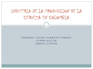 INDUSTRIA DE LA PRODUCCION DE LA
      CERVEZA EN COLOMBIA


    NOMBRE: LAURA BARRETO TORRES
            CURSO:903 JM
            PROFE: JAVIER
 