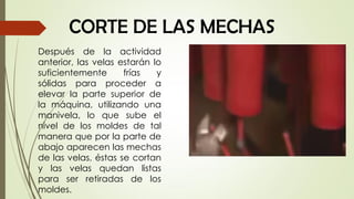 CORTE DE LAS MECHAS
Después de la actividad
anterior, las velas estarán lo
suficientemente frías y
sólidas para proceder a
elevar la parte superior de
la máquina, utilizando una
manivela, lo que sube el
nivel de los moldes de tal
manera que por la parte de
abajo aparecen las mechas
de las velas, éstas se cortan
y las velas quedan listas
para ser retiradas de los
moldes.
 
