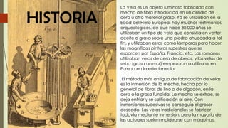 HISTORIA
La Vela es un objeto luminoso fabricado con
mecha de fibra introducida en un cilindro de
cera u otro material graso. Ya se utilizaban en la
Edad del Hielo Europea, hay muchos testimonios
arqueológicos, de que hace 30.000 años se
utilizaban un tipo de vela que consistía en verter
aceite o grasa sobre una piedra ahuecada a tal
fin, y utilizaban estas como lámparas para hacer
las magníficas pinturas rupestres que se
esparcen por España, Francia, etc. Los romanos
utilizaban velas de cera de abejas, y las velas de
sebo (grasa animal) empezaron a utilizarse en
Europa en la edad media.
El método más antiguo de fabricación de velas
es la inmersión de la mecha, hecha por lo
general de fibras de lino o de algodón, en la
cera o la grasa fundida. La mecha se extrae, se
deja enfriar y se salificación al aire. Con
inmersiones sucesivas se conseguía el grosor
deseado. Las velas tradicionales se fabricar
todavía mediante inmersión, pero la mayoría de
las actuales suelen moldearse con máquinas.
 