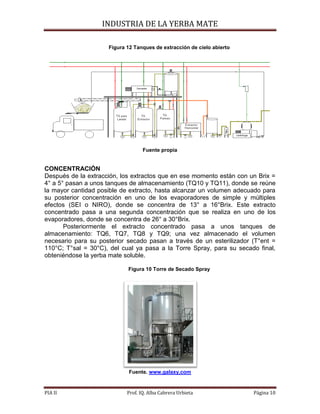 INDUSTRIA DE LA YERBA MATE
PIA II Prof. IQ. Alba Cabrera Urbieta Página 10
Figura 12 Tanques de extracción de cielo abierto
Fuente propia
CONCENTRACIÓN
Después de la extracción, los extractos que en ese momento están con un Brix =
4° a 5° pasan a unos tanques de almacenamiento (TQ10 y TQ11), donde se reúne
la mayor cantidad posible de extracto, hasta alcanzar un volumen adecuado para
su posterior concentración en uno de los evaporadores de simple y múltiples
efectos (SEI o NIRO), donde se concentra de 13° a 16°Brix. Este extracto
concentrado pasa a una segunda concentración que se realiza en uno de los
evaporadores, donde se concentra de 26° a 30°Brix.
Posteriormente el extracto concentrado pasa a unos tanques de
almacenamiento: TQ6, TQ7, TQ8 y TQ9; una vez almacenado el volumen
necesario para su posterior secado pasan a través de un esterilizador (T°ent =
110°C; T°sal = 30°C), del cual ya pasa a la Torre Spray, para su secado final,
obteniéndose la yerba mate soluble.
Figura 10 Torre de Secado Spray
Fuente. www.galaxy.com
 