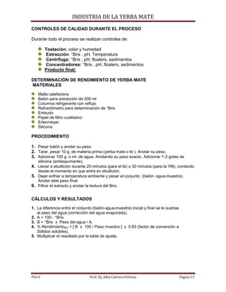 INDUSTRIA DE LA YERBA MATE
PIA II Prof. IQ. Alba Cabrera Urbieta Página 11
CONTROLES DE CALIDAD DURANTE EL PROCESO
Durante todo el proceso se realizan controles de:
Tostación: color y humedad
Extracción: °Brix , pH, Temperatura
Centrifuga: °Brix , pH, floaters, sedimentos
Concentradores: °Brix , pH, floaters, sedimentos
Producto final:
DETERMINACIÓN DE RENDIMIENTO DE YERBA MATE
MATERIALES
Malla calefactora
Balón para extracción de 500 ml
Columna refrigerante con reflujo
Refractómetro para determinación de °Brix
Embudo
Papel de filtro cualitativo
Erlenmeyer
Silicona
PROCEDIMIENTO
1. Pesar balón y anotar su peso.
2. Tarar, pesar 10 g. de matería prima (yerba mate o té ). Anotar su peso.
3. Adicionar 100 g. o ml. de agua. Anotando su peso exacto. Adicionar 1-2 gotas de
silicona (antiespumante).
4. Llevar a ebullición durante 20 minutos (para el té) o 30 minutos (para la YM), contando
desde el momento en que entra en ebullición.
5. Dejar enfriar a temperatura ambiente y pesar el conjunto (balón- agua-muestra).
Anotar éste peso final.
6. Filtrar el extracto y anotar la lectura del Brix.
CÁLCULOS Y RESULTADOS
1. La diferencia entre el conjunto (balón-agua-muestra) inicial y final se le sustrae
al peso del agua (corrección del agua evaporada).
2. A = 100 - °Brix.
3. B = °Brix x Peso del agua / A.
4. % RendimientoBH = [ B x 100 / Peso muestra ] x 0.83 (factor de conversión a
Sólidos solubles).
5. Multiplicar el resultado por la tabla de ajuste.
 