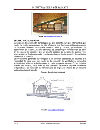 INDUSTRIA DE LA YERBA MATE
PIA II Prof. IQ. Alba Cabrera Urbieta Página 4
Fuente. www.rosamonte.com.ar
SECADO TIPO BARBACUA
Consiste en la generación centralizada de aire caliente puro por intercambio, por
medio de cuatro generadores de alta eficiencia que funcionan utilizando energía
de biomasa húmeda recuperada (aserrín, chip y corteza, provenientes de
aserraderos de la zona). La alta eficiencia se consigue por recuperación de calor
en los gases de escape, y por un diseño especial de la grilla de quema y del
intercambiador. Cada generador cuenta con sistema de decantación de partículas
para evitar la polución.
El aire caliente generado es entregado a los distintos secaderos, de acuerdo a la
necesidad de cada uno, por medio de la impulsión de ventiladores, conductos
subterráneos aislados y distribuidores en cada equipo de secado. En las distintas
etapas del secado, cada uno de los dieciséis secaderos requiere diferentes
temperaturas. La variación de temperatura se logra por medio de un sistema
automatizado centralizado.
Figura 4 Secado tipo barbacuá
Fuente. www.redargentina.com
 