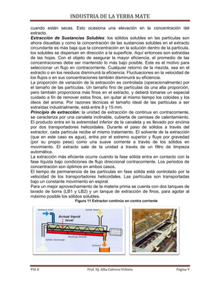 INDUSTRIA DE LA YERBA MATE
PIA II Prof. IQ. Alba Cabrera Urbieta Página 9
cuando están secas. Esto ocasiona una elevación en la concentración del
extracto.
Extracción de Sustancias Solubles: los sólidos solubles en las partículas son
ahora disueltas y como la concentración de las sustancias solubles en el extracto
circundante es más baja que la concentración en la solución dentro de la partícula,
los solubles se dispersan en dirección a la superficie. Aquí entonces son extraídas
de las hojas. Con el objeto de asegurar la mayor eficiencia, el promedio de las
concentraciones debe ser mantenido lo más bajo posible. Este es el motivo para
seleccionar un flujo en contracorriente. Cualquier retorno de la mezcla, sea en el
extracto o en los residuos disminuirá la eficiencia. Fluctuaciones en la velocidad de
los flujos o en sus concentraciones también disminuirá su eficiencia.
La proporción de variación de la extracción es controlada (operacionalmente) por
el tamaño de las partículas. Un tamaño fino de partículas da una alta proporción,
pero también proporciona más finos en el extracto, y deberá tomarse un especial
cuidado a fin de remover estos finos, sin quitar al mismo tiempo los coloides y los
óleos del aroma. Por razones técnicas el tamaño ideal de las partículas a ser
extraídas industrialmente, está entre 8 y 15 mm.
Principio de extracción: la unidad de extracción de continua en contracorriente,
se caracteriza por una canaleta inclinable, cubierta de camisas de calentamiento.
El producto entra en la extremidad inferior de la canaleta y es llevado por encima
por dos transportadores helicoidales. Durante el paso de sólidos a través del
extractor, cada partícula recibe el mismo tratamiento. El solvente de la extracción
(que en este caso es agua), entra por el extremo superior y fluye por gravedad
(por su propio peso) como una suave corriente a través de los sólidos en
movimiento. El extracto sale de la unidad a través de un filtro de limpieza
automática.
La extracción más eficiente ocurre cuando la fase sólida entra en contacto con la
fase líquida bajo condiciones de flujo direccional contracorriente. Los periodos de
concentración son óptimos en ambos casos.
El tiempo de permanencia de las partículas en fase sólida está controlado por la
velocidad de los transportadores helicoidales. Las partículas son transportadas
bajo un constante movimiento en espiral.
Para un mejor aprovechamiento de la materia prima se cuenta con dos tanques de
lavado de borra (LB1 y LB2) y un tanque de extracción de finos, para agotar al
máximo posible los sólidos solubles.
Figura 11 Extractor continúo en contra corriente
 