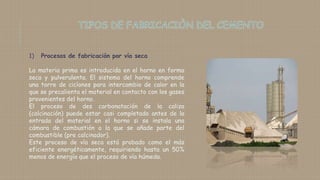 1) Procesos de fabricación por vía seca
La materia prima es introducida en el horno en forma
seca y pulverulenta. El sistema del horno comprende
una torre de ciclones para intercambio de calor en la
que se precalienta el material en contacto con los gases
provenientes del horno.
El proceso de des carbonatación de la caliza
(calcinación) puede estar casi completado antes de la
entrada del material en el horno si se instala una
cámara de combustión a la que se añade parte del
combustible (pre calcinador).
Este proceso de vía seca está probado como el más
eficiente energéticamente, requiriendo hasta un 50%
menos de energía que el proceso de vía húmeda.
 