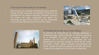 2) Proceso de fabricación por vía húmeda
Este proceso es utilizado normalmente para materias
primas de alto contenido en humedad. El material de
alimentación se prepara mediante molienda conjunta
del mismo con agua, resultando una pasta con
contenido de agua de un 30-40 % que es alimentada
en el extremo más elevado del horno de clínker.
3) Procesos de vía semi-seca y semi-húmeda
El material de alimentación se consigue añadiendo o
eliminando agua respectivamente, al material obtenido
en la molienda de crudo. Se obtienen "pellets" o
gránulos con un 15-20 % de humedad que son
depositados en parrillas móviles a través de las cuales
se hacen circular gases calientes provenientes del
horno. Cuando el material alcanza la entrada del horno,
el agua se ha evaporado y la cocción ha comenzado.
 