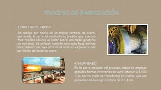 3) MOLINO DE CRUDO
Se realiza por medio de un molino vertical de acero,
que muele el material mediante la presión que ejercen
tres rodillos cónicos al rodar sobre una mesa giratoria
de molienda. Se utilizan también para esta fase molinos
horizontales, en cuyo interior el material es pulverizado
por medio de bolas de acero.
4) HORNEADO
Es la parte medular del proceso, donde se emplean
grandes hornos rotatorios en cuyo interior a 1,400
°C la harina cruda se transforma en clinker, que son
pequeños módulos gris oscuro de 3 a 4 cm.
 