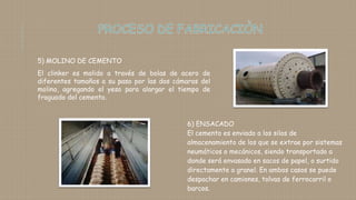 5) MOLINO DE CEMENTO
El clinker es molido a través de bolas de acero de
diferentes tamaños a su paso por las dos cámaras del
molino, agregando el yeso para alargar el tiempo de
fraguado del cemento.
6) ENSACADO
El cemento es enviado a los silos de
almacenamiento de los que se extrae por sistemas
neumáticos o mecánicos, siendo transportado a
donde será envasado en sacos de papel, o surtido
directamente a granel. En ambos casos se puede
despachar en camiones, tolvas de ferrocarril o
barcos.
 