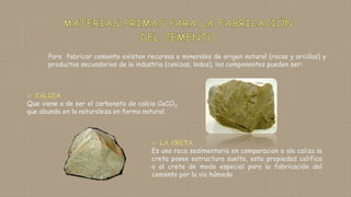 Para fabricar cemento existen recursos o minerales de origen natural (rocas y arcillas) y
productos secundarios de la industria (cenizas, lodos), los componentes pueden ser:
 CALIZA
Que viene a de ser el carbonato de calcio CaCO3
que abunda en la naturaleza en forma natural.
 LA CRETA
Es una roca sedimentaria en comparación a ala caliza la
creta posee estructura suelta, esta propiedad califica
a al creta de modo especial para la fabricación del
cemento por la vía húmeda
 