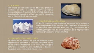  LA MARGA
Son calizas que van acompañadas de sílice y productos
arcillosos así como el óxido de hierro las margas
forman el paso de transición de las arcillas, debido a su
abundancia las margas se utilizan con mucha frecuencia
para la fabricación de este material.
 COMPONENTES ARCILLOSOS
El Al2O3 conocido como alumina se encuentra en la naturaleza
como componente de las arcillas en su forma más pura la arcilla
se encuentra como caolinita Al2O3SiO2.2H2O la caolinita es el
constituyente principal del caolín producto de la disgregación de
las rocas (feldespatos principalmente).
 COMPONENTES CORRECTORES
Se añaden en los casos o en que las materias primas
disponibles no contienen la cantidad suficiente de uno
de los químicos necesarios en el crudo, los principales
materiales correctores son: Diatomeas , Bauxita ,
Cenizas de pirita , mineral de hierro , etc.
 
