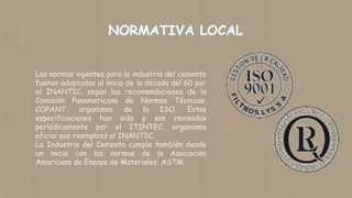 Las normas vigentes para la industria del cemento
fueron adoptadas al inicio de la década del 60 por
el INANTIC, según las recomendaciones de la
Comisión Panamericana de Normas Técnicas,
COPANT, organismo de la ISO. Estas
especificaciones han sido y son revisadas
periódicamente por el ITINTEC, organismo
oficial que reemplazó al INANTIC.
La Industria del Cemento cumple también desde
un inicio con las normas de la Asociación
Americana de Ensayo de Materiales, ASTM.
 