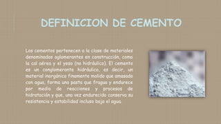 Los cementos pertenecen a la clase de materiales
denominados aglomerantes en construcción, como
la cal aérea y el yeso (no hidráulico). El cemento
es un conglomerante hidráulico, es decir, un
material inorgánico finamente molido que amasado
con agua, forma una pasta que fragua y endurece
por medio de reacciones y procesos de
hidratación y que, una vez endurecido conserva su
resistencia y estabilidad incluso bajo el agua.
 