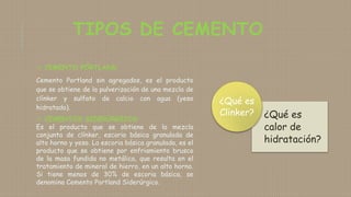 TIPOS DE CEMENTO
 CEMENTO PÓRTLAND
Cemento Portland sin agregados, es el producto
que se obtiene de la pulverización de una mezcla de
clínker y sulfato de calcio con agua (yeso
hidratado).
 CEMENTOS SIDERÚRGICOS
Es el producto que se obtiene de la mezcla
conjunta de clínker, escoria básica granulada de
alto horno y yeso. La escoria básica granulada, es el
producto que se obtiene por enfriamiento brusco
de la masa fundida no metálica, que resulta en el
tratamiento de mineral de hierro, en un alto horno.
Si tiene menos de 30% de escoria básica, se
denomina Cemento Portland Siderúrgico.
¿Qué es
calor de
hidratación?
¿Qué es
Clinker?
 