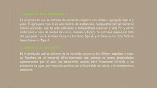  CEMENTO CON AGREGADO A
Es el producto que se obtiene de molienda conjunta con clínker, agregado tipo A y
yeso. El agregado tipo A es una mezcla de sustancias, compuestas por un material
cálcico-arcilloso, que ha sido calcinado a temperatura superior a 900 ºC, y otros
materiales a base de óxidos de silicio, aluminio y fierro. Si contiene menos del 30%
del agregado tipo A se llama Cemento Portland Tipo A, y si tiene entre 30 y 50% se
llama Cemento Tipo A.
 CEMENTO PUZOLÁMICO
Es el producto que se obtiene de la molienda conjunta del clínker, puzolana y yeso.
La Puzolana es el material sílico-aluminoso que, aunque no posee propiedades
aglomerantes por sí solo, las desarrolla cuando está finamente dividido y en
presencia de agua, por reacción química con el hidróxido de calcio, a la temperatura
ambiente.
 