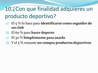 10.¿Con que finalidad adquieres un
producto deportivo?
a) El 5 % lo hace para identificarse como seguidor de
   un club
b) El 60 % para hacer deporte
c) El 30 % Simplemente para usarlo
d) Y el 5 % restante no compra productos deportivos
 